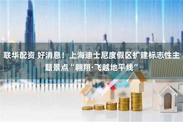 联华配资 好消息！上海迪士尼度假区扩建标志性主题景点“翱翔·飞越地平线”