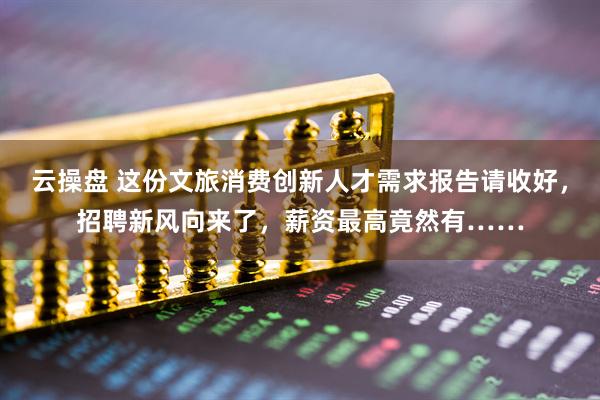 云操盘 这份文旅消费创新人才需求报告请收好，招聘新风向来了，薪资最高竟然有……
