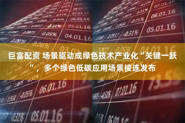 巨富配资 场景驱动成绿色技术产业化“关键一跃”，多个绿色低碳应用场景接连发布