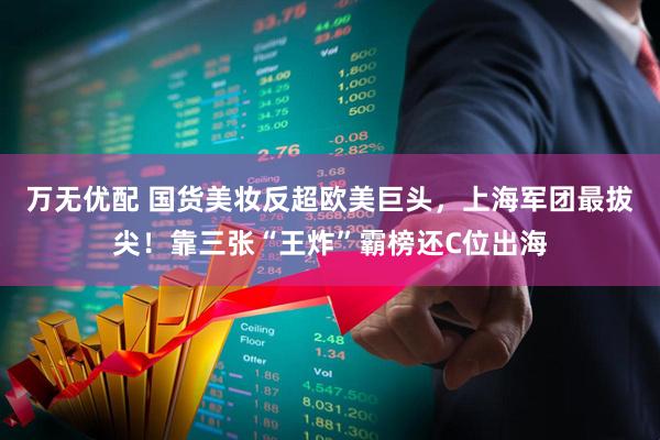 万无优配 国货美妆反超欧美巨头，上海军团最拔尖！靠三张“王炸”霸榜还C位出海