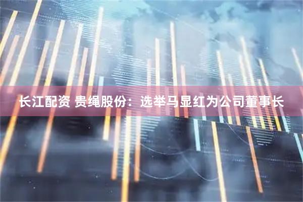 长江配资 贵绳股份：选举马显红为公司董事长