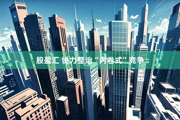 股盈汇 协力整治“内卷式”竞争