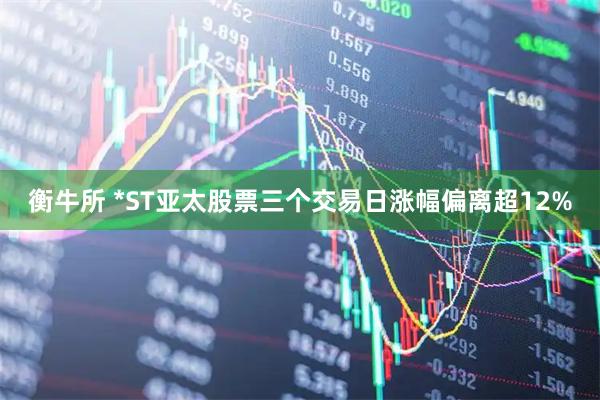 衡牛所 *ST亚太股票三个交易日涨幅偏离超12%