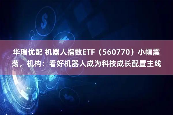 华瑞优配 机器人指数ETF（560770）小幅震荡，机构：看好机器人成为科技成长配置主线