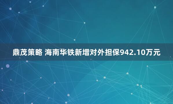 鼎茂策略 海南华铁新增对外担保942.10万元