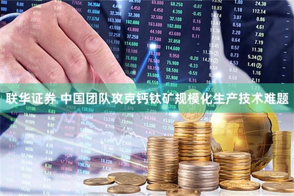 联华证券 中国团队攻克钙钛矿规模化生产技术难题