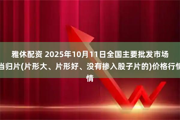 雅休配资 2025年10月11日全国主要批发市场当归片(片形大、片形好、没有掺入股子片的)价格行情