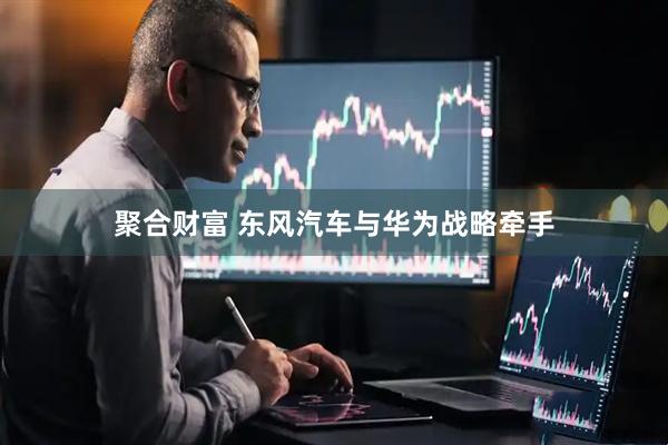 聚合财富 东风汽车与华为战略牵手