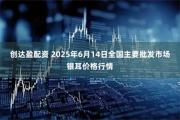 创达盈配资 2025年6月14日全国主要批发市场银耳价格行情