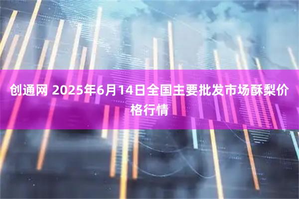 创通网 2025年6月14日全国主要批发市场酥梨价格行情