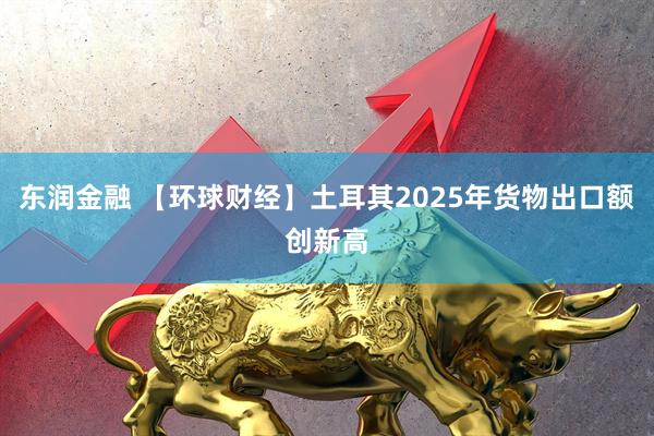 东润金融 【环球财经】土耳其2025年货物出口额创新高