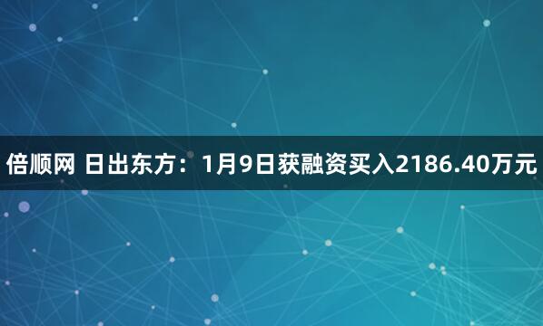 倍顺网 日出东方：1月9日获融资买入2186.40万元