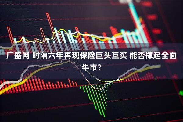 广盛网 时隔六年再现保险巨头互买 能否撑起全面牛市?