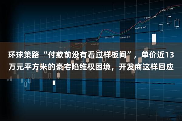 环球策路 “付款前没有看过样板间”，单价近13万元平方米的豪宅陷维权困境，开发商这样回应