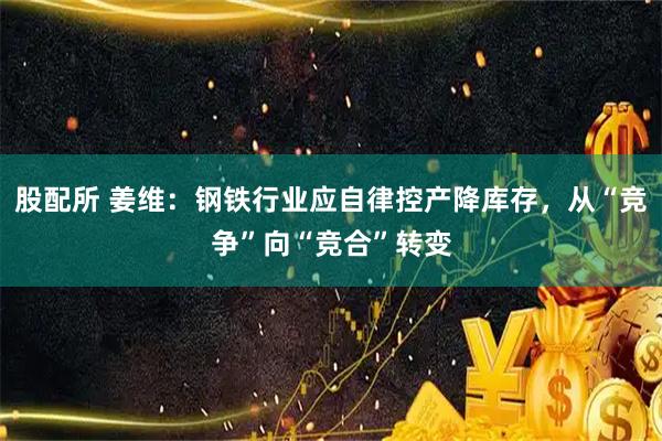 股配所 姜维:钢铁行业应自律控产降库存,从“竞争”向“竞合”转变