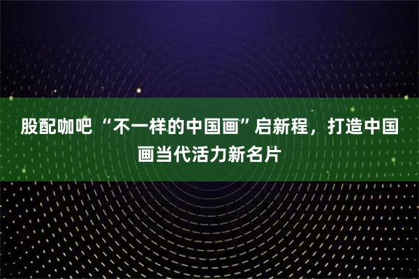 股配咖吧 “不一样的中国画”启新程，打造中国画当代活力新名片