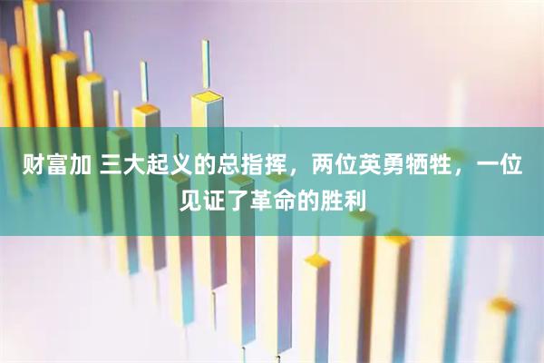 财富加 三大起义的总指挥,两位英勇牺牲,一位见证了革命的胜利