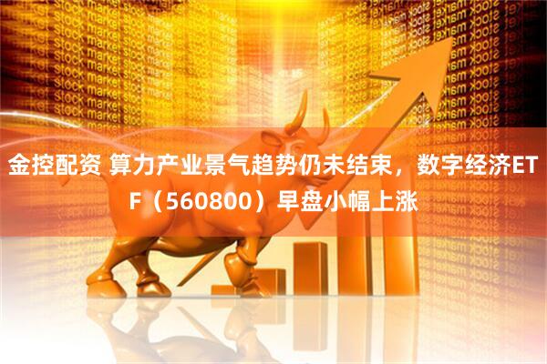 金控配资 算力产业景气趋势仍未结束,数字经济ETF(560800)早盘小幅上涨