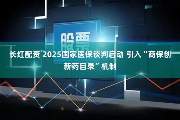 长红配资 2025国家医保谈判启动 引入“商保创新药目录”机制