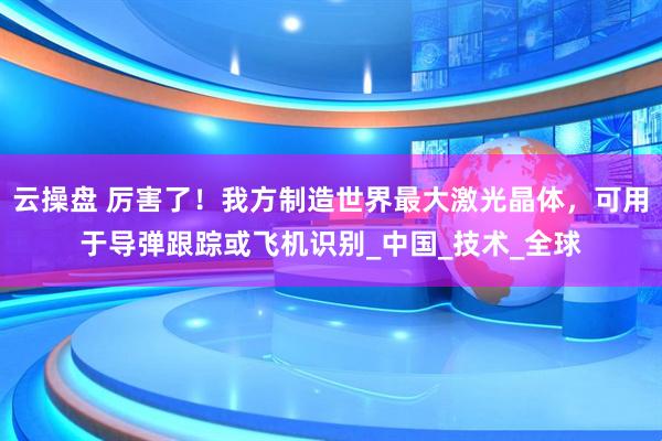 云操盘 厉害了！我方制造世界最大激光晶体，可用于导弹跟踪或飞机识别_中国_技术_全球