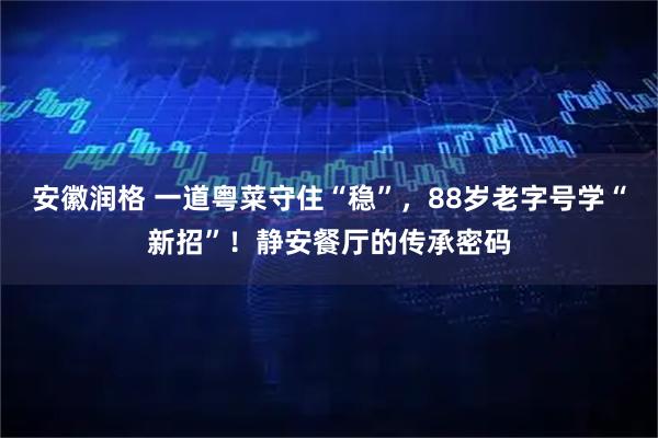 安徽润格 一道粤菜守住“稳”,88岁老字号学“新招”!静安餐厅的传承密码